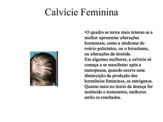 Calvície Feminina
•O quadro se torna mais intenso se a
mulher apresentar alterações
hormonais, como a síndrome do
ovário policístico, ou o hirsutismo,
ou alterações da tireóide.
Em algumas mulheres, a calvície só
começa a se manifestar após a
menopausa, quando ocorre uma
diminuição da produção dos
hormônios femininos, os estrógenos.
Quanto mais no início da doença for
instituido o tratamento, melhores
serão os resultados.

 