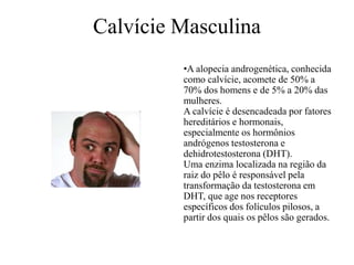 Calvície Masculina
•A alopecia androgenética, conhecida
como calvície, acomete de 50% a
70% dos homens e de 5% a 20% das
mulheres.
A calvície é desencadeada por fatores
hereditários e hormonais,
especialmente os hormônios
andrógenos testosterona e
dehidrotestosterona (DHT).
Uma enzima localizada na região da
raiz do pêlo é responsável pela
transformação da testosterona em
DHT, que age nos receptores
específicos dos folículos pilosos, a
partir dos quais os pêlos são gerados.

 