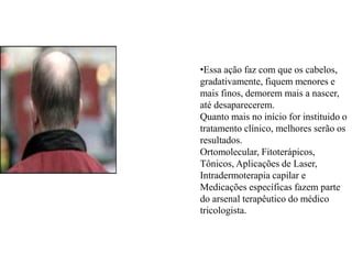 •Essa ação faz com que os cabelos,
gradativamente, fiquem menores e
mais finos, demorem mais a nascer,
até desaparecerem.
Quanto mais no início for instituido o
tratamento clínico, melhores serão os
resultados.
Ortomolecular, Fitoterápicos,
Tônicos, Aplicações de Laser,
Intradermoterapia capilar e
Medicações específicas fazem parte
do arsenal terapêutico do médico
tricologista.

 