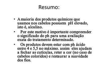 Resumo:
• A maioria dos produtos químicos que
usamos nos cabelos possuem pH elevado,
isto é, alcalino.
• Por este motivo é importante compreender
o significado do ph para uma avaliação
exata do tratamento determinado.
• Os produtos devem estar com ph ácido
entre 4 e 5,5 no máximo. assim eles ajudam
a fechar as cutículas, reter a cor (no caso de
cabelos coloridos) e restaurar a suavidade
dos fios.

 