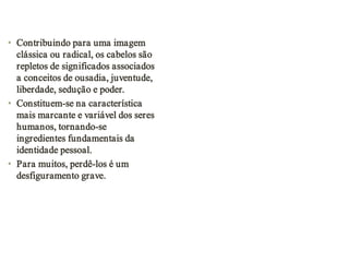• Contribuindo para uma imagem
clássica ou radical, os cabelos são
repletos de significados associados
a conceitos de ousadia, juventude,
liberdade, sedução e poder.
• Constituem-se na característica
mais marcante e variável dos seres
humanos, tornando-se
ingredientes fundamentais da
identidade pessoal.
• Para muitos, perdê-los é um
desfiguramento grave.

 