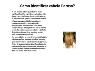 Como identificar cabelo Poroso?
•É um tipo de cabelo que absorve muito
rápido os líquidos e produtos aplicados, além
disso, é um cabelo que demora mais a secar,
é volumoso que quebra com mais facilidade.
•O que causa porosidade nos cabelos é
excesso de química como coloração,
descoloração, alisamentos e calor. Nem
sempre a culpa é dos produtos em si, mas de
como são processados nos cabelos e da falta
de tratamento que deve ser dado sempre
após procedimento químico.
•Se seus cabelos se encontram nessa situação,
não deve aplicar qualquer produto químico,
•principalmente se eles forem muito porosos.
Antes de qualquer coisa, deve fazer bastante
reconstruções e mesmo quando julgar que os
cabelos podem receber tratamento químico
deve ser usado ativo mais suave.

 