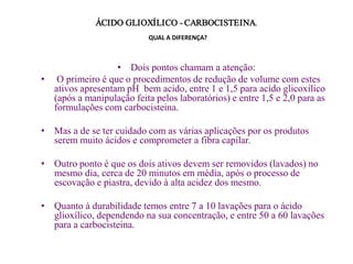 ÁCIDO GLIOXÍLICO - CARBOCISTEINA.
QUAL A DIFERENÇA?

• Dois pontos chamam a atenção:
• O primeiro é que o procedimentos de redução de volume com estes
ativos apresentam pH bem acido, entre 1 e 1,5 para acido glicoxílico
(após a manipulação feita pelos laboratórios) e entre 1,5 e 2,0 para as
formulações com carbocisteina.
• Mas a de se ter cuidado com as várias aplicações por os produtos
serem muito ácidos e comprometer a fibra capilar.
• Outro ponto é que os dois ativos devem ser removidos (lavados) no
mesmo dia, cerca de 20 minutos em média, após o processo de
escovação e piastra, devido à alta acidez dos mesmo.

• Quanto à durabilidade temos entre 7 a 10 lavações para o ácido
glioxílico, dependendo na sua concentração, e entre 50 a 60 lavações
para a carbocisteina.

 