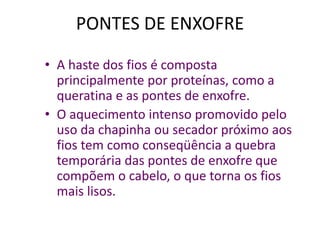 PONTES DE ENXOFRE
• A haste dos fios é composta
principalmente por proteínas, como a
queratina e as pontes de enxofre.
• O aquecimento intenso promovido pelo
uso da chapinha ou secador próximo aos
fios tem como conseqüência a quebra
temporária das pontes de enxofre que
compõem o cabelo, o que torna os fios
mais lisos.

 