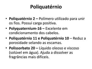 Poliquatérnio
• Poliquatérnio 2 – Polímero utilizado para unir
os fios. Possui carga positiva.
• Polyquaternium-16 – Excelente em
condicionamento dos cabelos.
• Poliquatérnio 11 e Poliquatérnio 10 – Reduz a
porosidade selando as escamas.
• Polissorbato 20 – Líquido oleoso e viscoso
(solúvel em água). Ajuda a dissolver as
fragrâncias mais difíceis.

 
