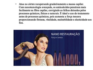 • Atua no córtex recuperando gradativamente a massa capilar.
Com nanotecnologia avançada, os aminoácidos penetram mais
facilmente na fibra capilar, corrigindo as falhas deixadas pelos
processos químicos, físicos e naturais. É ideal o uso do tratamento
antes de processos químicos, pois aumenta a força tensora
proporcionando firmeza, vitalidade, maleabilidade e elasticidade aos
fios.

 