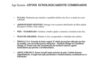 Age System ATIVOS ECNOLOGICAMENTE COMBINADOS

•

PCA-NA: Hidratante que mantém o equilíbrio hídrico dos fios e a saúde do couro
cabeludo.

•

AMINOÁCIDOS VEGETAIS: Interage com os pontos danificados da fibra capilar.
Recupera o brilho e ficar sedoso.

•

PRÓ – VITAMINA B5: Fortalece o bulbo capilar e aumenta a resistência dos fios.

•

ÓLEO DE GIRASSOL: Hidrata os fios, recuperando a vitalidade dos cabelos.

•

ÔMEGA 3 E 6: Extraído de fonte vegetal. É obtido de porções refinadas do óleo
de camélia, rica em ácidos graxos essenciais – linoléico (ômega 6) e linolênico
(ômega 3). Possui uma alta concentração de tocoferol natural, agente
antioxidante que previne o envelhecimento.

•

ARGILA BRANCA: Possui um pH muito próximo da pele. Contém diversos
oligoelementos. A argila tem ação purificante e remineralizante, auxiliando na rehidratação.

 