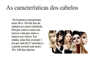 As características dos cabelos
•Os humanos apresentam
entre 90 e 150 mil fios de
cabelos no couro cabeludo.
Dez por cento a mais nos
louros e dez por cento a
menos nos ruivos. Em
média, estes fios crescem 1
cm por mês (0,37 mm/dia) e
a perda normal está entre
50 e 100 fios diários.

 