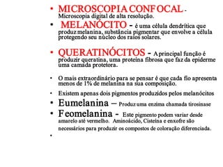 • MICROSCOPIA CONF OCAL -
    Microscopia digital de alta resolução.
• MELANÓCITO - é uma célula dendrítica que
    produz melanina, substância pigmentar que envolve a célula
    protegendo seu núcleo dos raios solares.

• QUERATINÓCITOS - A principal função é
    produzir queratina, uma proteína fibrosa que faz da epiderme
    uma camada protetora.

• O mais extraordinário para se pensar é que cada fio apresenta
  menos de 1% de melanina na sua composição.
• Existem apenas dois pigmentos produzidos pelos melanócitos
• Eumelanina – Produz uma enzima chamada tirosinase
• F eomelanina - Este pigmento podem variar desde
    amarelo até vermelho. Aminoácido, Cisteína e enxofre são
    necessários para produzir os compostos de coloração diferenciada.
•
 
