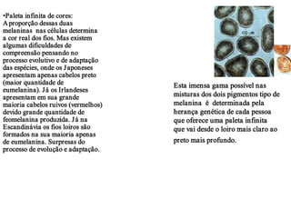 •Paleta infinita de cores:
A proporção dessas duas
melaninas nas células determina
a cor real dos fios. Mas existem
algumas dificuldades de
compreensão pensando no
processo evolutivo e de adaptação
das espécies, onde os J aponeses
apresentam apenas cabelos preto
(maior quantidade de                 Esta imensa gama possível nas
eumelanina). J á os Irlandeses
apresentam em sua grande             misturas dos dois pigmentos tipo de
maioria cabelos ruivos (vermelhos)   melanina é determinada pela
devido grande quantidade de          herança genética de cada pessoa
feomelanina produzida. J á na        que oferece uma paleta infinita
Escandinávia os fios loiros são      que vai desde o loiro mais claro ao
formados na sua maioria apenas
de eumelanina. Surpresas do          preto mais profundo.
processo de evolução e adaptação.
 