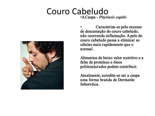 Couro Cabeludo capitis
        •A Caspa - Pityriasis

            •        Caracteriza-se pelo excesso
            de descamação do couro cabeludo,
            não ocorrendo inflamação. A pele do
            couro cabeludo passa a eliminar as
            células mais rapidamente que o
            normal .

            Alimentos de baixo valor nutritivo e a
            falta de proteínas e óleos
            poliinsaturados podem contribuir.

            Atualmente, acredita-se ser a caspa
            uma forma branda de Dermatite
            Seborréica.
 
