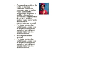 • Compondo a moldura do
  rosto, os cabelos
  sinalizam formas de
  encarar a vida e, muitas
  vezes, importantes
  mudanças Compondo a
  moldura do rosto, os
  cabelos sinalizam formas
  de encarar a vida e,
  muitas vezes, importantes
  mudanças do
  comportamento pessoal.
• Cortá-los, penteá-los,
  pintá-los de acordo com
  os próprios desejos são
  maneiras que cada um
  tem de demarcar sua
  individualidade.
• do comportamento
  pessoal.
• Cortá-los, penteá-los,
  pintá-los de acordo com
  os próprios desejos são
  maneiras que cada um
  tem de demarcar sua
  individualidade.
 