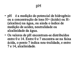 pH

• pH – é a medição do potencial de hidrogênio
  ou a concentração de íons H+ (ácido) ou H-
  (alcalino) na água, ou ainda o índice de
  medição de acidez, neutralidade ou
  alcalinidade da água.
• Os valores de pH encontram-se distribuídos
  entre 0 e 14. Entre 0 e 7 encontra-se na faixa
  ácida, o ponto 7 indica neu-tralidade, e entre
  7 e 14, alcalinidade.
 