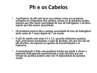 Ph e os Cabelos
• A influência do pH está tanto nos cabelos como nos produtos
  utilizados no tratamento dos cabelos, chama-se de produtos ácidos
  aqueles que têm maior quantidade de ions de hidrogênio, e alcalino
  aquele que têm menor quantidade.

• Os produtos neutros têm a mesma quantidade de íons de hidrogênio
  tanto antes de 7 como depois de 7 na escala.
• O pH do cabelo está entre 4.5 a 5.5, quando utilizamos química
  nele, precisamos neutralizar a ação do produto, por que tais são de
  pH alcalino, em especial os agentes de transformação e os
  redutores.

• A neutralização é feita com produtos ácidos que tende a elevar o
  potencial hidrogenado neutralizando a ação alcalina que em
  virtude da química poderá estar até 14 dependendo da química
  usada.
 