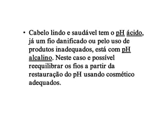 • Cabelo lindo e saudável tem o pH ácido,
  já um fio danificado ou pelo uso de
  produtos inadequados, está com pH
  alcalino. Neste caso e possível
  reequilibrar os fios a partir da
  restauração do pH usando cosmético
  adequados.
 