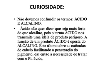 CURIOSIDADE:

• Não devemos confundir os termos: ÁCIDO
  E ALCALINO.
• Ácido não quer dizer que seja mais forte
  do que alcalino, pois o termo ÁCIDO nos
  transmite uma idéia de produto perigoso. A
  função de um produto ÁCIDO é oposta do
  ALCALINO. Este último abre as cutículas
  do cabelo facilitando a penetração do
  pigmento, daí então a necessidade de tratar
  com o Ph ácido.
 