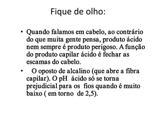 Fique de olho:

• Quando falamos em cabelo, ao contrário
  do que muita gente pensa, produto ácido
  nem sempre é produto perigoso. A função
  do produto capilar ácido é fechar as
  escamas do cabelo.
• O oposto de alcalino (que abre a fibra
  capilar). O pH ácido só se torna
  prejudicial para os fios quando é muito
  baixo ( em torno de 2,5).
 
