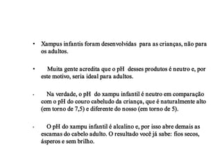• Xampus infantis foram desenvolvidas para as crianças, não para
  os adultos.

•      Muita gente acredita que o pH desses produtos é neutro e, por
    este motivo, seria ideal para adultos.

•     Na verdade, o pH do xampu infantil é neutro em comparação
    com o pH do couro cabeludo da criança, que é naturalmente alto
    (em torno de 7,5) e diferente do nosso (em torno de 5).

•     O pH do xampu infantil é alcalino e, por isso abre demais as
    escamas do cabelo adulto. O resultado você já sabe: fios secos,
    ásperos e sem brilho.
 