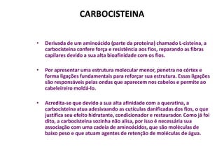 CARBOCISTEINA

•   Derivada de um aminoácido (parte da proteína) chamado L-cisteina, a
    carbocisteina confere força e resistência aos fios, reparando as fibras
    capilares devido a sua alta bioafinidade com os fios.

•   Por apresentar uma estrutura molecular menor, penetra no córtex e
    forma ligações fundamentais para reforçar sua estrutura. Essas ligações
    são responsáveis pelas ondas que aparecem nos cabelos e permite ao
    cabeleireiro moldá-lo.

•   Acredita-se que devido a sua alta afinidade com a queratina, a
    carbocisteina atua adesivaando as cutículas danificadas dos fios, o que
    justifica seu efeito hidratante, condicionador e restaurador. Como já foi
    dito, a carbocisteina sozinha não alisa, por isso é necessária sua
    associação com uma cadeia de aminoácidos, que são moléculas de
    baixo peso e que atuam agentes de retenção de moléculas de água.
 