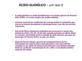 ÁCIDO GLIOXÍLICO – um raio-X

•   O ácido glioxílico ou ácido formilfórmico é um ácido orgânico de fórmula
    OHC-COOH, e é o mais simples dos ácidos-aldeídos.

•   Consiste numa forma modificada do ciclo dos ácidos tri carboxílica que
    ocorre na maioria das plantas e microorganismos, mas não nos animais
    superiores.

•   Este ácido libera substancias (aldeídos) que promovem a quebra das
    pontes de cistina. Por ter um pH alto, quando aplicado no cabelo, dilata
    as cutículas, permitindo assim a entrada do ativo alisante, para que ele
    possa agir no interior do fio, ou seja, no córtex.

•   Segundo Patrícia Morais, gerente de marketing técnico da Pic,
    fornecedora da matéria prima acido glicoxílico, este ativo oferece
    variação no seu poder de alisamento conforme a quantidade utilizada.
    Pode ser usado em concentração de 1% a 20% e o resultado também
    depende do cabelo.
 