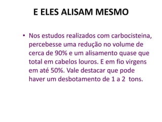 E ELES ALISAM MESMO

• Nos estudos realizados com carbocisteina,
  percebesse uma redução no volume de
  cerca de 90% e um alisamento quase que
  total em cabelos louros. E em fio virgens
  em até 50%. Vale destacar que pode
  haver um desbotamento de 1 a 2 tons.
 