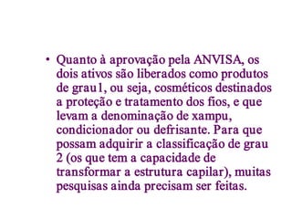 • Quanto à aprovação pela ANVISA, os
  dois ativos são liberados como produtos
  de grau1, ou seja, cosméticos destinados
  a proteção e tratamento dos fios, e que
  levam a denominação de xampu,
  condicionador ou defrisante. Para que
  possam adquirir a classificação de grau
  2 (os que tem a capacidade de
  transformar a estrutura capilar), muitas
  pesquisas ainda precisam ser feitas.
 