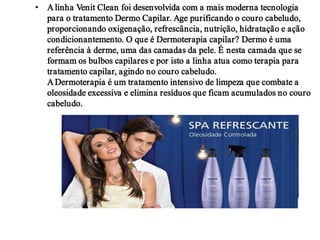 • A linha Venit Clean foi desenvolvida com a mais moderna tecnologia
  para o tratamento Dermo Capilar. Age purificando o couro cabeludo,
  proporcionando oxigenação, refrescância, nutrição, hidratação e ação
  condicionantemento. O que é Dermoterapia capilar? Dermo é uma
  referência à derme, uma das camadas da pele. É nesta camada que se
  formam os bulbos capilares e por isto a linha atua como terapia para
  tratamento capilar, agindo no couro cabeludo.
  A Dermoterapia é um tratamento intensivo de limpeza que combate a
  oleosidade excessiva e elimina resíduos que ficam acumulados no couro
  cabeludo.
 