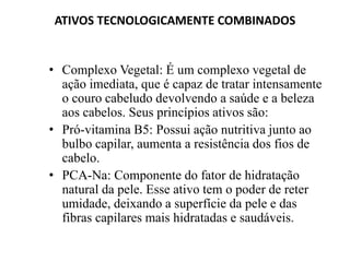 ATIVOS TECNOLOGICAMENTE COMBINADOS


• Complexo Vegetal: É um complexo vegetal de
  ação imediata, que é capaz de tratar intensamente
  o couro cabeludo devolvendo a saúde e a beleza
  aos cabelos. Seus princípios ativos são:
• Pró-vitamina B5: Possui ação nutritiva junto ao
  bulbo capilar, aumenta a resistência dos fios de
  cabelo.
• PCA-Na: Componente do fator de hidratação
  natural da pele. Esse ativo tem o poder de reter
  umidade, deixando a superfície da pele e das
  fibras capilares mais hidratadas e saudáveis.
 