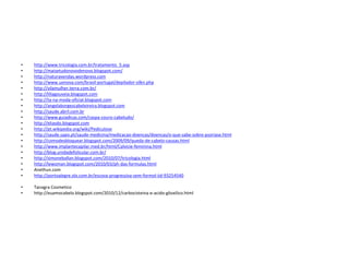 •   http://www.tricologia.com.br/tratamento_5.asp
•   http://maisetudonovodenovo.blogspot.com/
•   http://naturavendas.wordpress.com
•   http://www.uonova.com/brasil-portugal/depilador-silkn.php
•   http://vilamulher.terra.com.br/
•   http://liliagouveia.blogspot.com
•   http://ta-na-moda-oficial.blogspot.com
•   http://angelaborgescabeleireira.blogspot.com
•   http://saude.abril.com.br
•   http://www.guiadicas.com/caspa-couro-cabeludo/
•   http://eliasdo.blogspot.com
•   http://pt.wikipedia.org/wiki/Pediculose
•   http://saude.sapo.pt/saude-medicina/medicacao-doencas/doencas/o-que-sabe-sobre-psoriase.html
•   http://comodesbloquear.blogspot.com/2009/09/queda-de-cabelo-causas.html
•   http://www.implantecapilar.med.br/html/Calvicie-feminina.html
•   http://blog.unidadefolicular.com.br/
•   http://simoneballan.blogspot.com/2010/07/tricologia.html
•   http://lewoman.blogspot.com/2010/03/ph-das-formulas.html
•   Anethun.com
•   http://portoalegre.olx.com.br/escova-progressiva-sem-formol-iid-93254540

•   Tanagra Cosmetico
•   http://euamocabelo.blogspot.com/2010/12/carbocisteina-e-acido-glioxilico.html
 