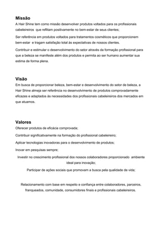 Missão
A Hair Shine tem como missão desenvolver produtos voltados para os profissionais
cabeleireiros que reflitam positivamente no bem-estar de seus clientes;

Ser referência em produtos voltados para tratamentos cosméticos que proporcionem
bem-estar e tragam satisfação total às expectativas de nossos clientes.

Contribuir e estimular o desenvolvimento do setor através da formação profissional para
que a beleza se manifeste além dos produtos e permita ao ser humano aumentar sua
estima de forma plena.




Visão
Em busca de proporcionar beleza, bem-estar e desenvolvimento do setor de beleza, a
Hair Shine almeja ser referência no desenvolvimento de produtos comprovadamente
eficazes e adaptados às necessidades dos profissionais cabeleireiros dos mercados em
que atuamos.




Valores
Oferecer produtos de eficácia comprovada;

Contribuir significativamente na formação do profissional cabeleireiro;

Aplicar tecnologias inovadoras para o desenvolvimento de produtos;

Inovar em pesquisas sempre;

 Investir no crescimento profissional dos nossos colaboradores proporcionado ambiente
                                   ideal para inovação;

       Participar de ações sociais que promovam a busca pela qualidade de vida;



   Relacionamento com base em respeito e confiança entre colaboradores, parceiros,
      franqueados, comunidade, consumidores finais e profissionais cabeleireiros.
 