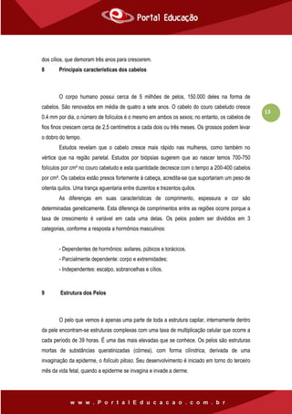 13
dos cílios, que demoram três anos para crescerem.
8 Principais características dos cabelos
O corpo humano possui cerca de 5 milhões de pelos, 150.000 deles na forma de
cabelos. São renovados em média de quatro a sete anos. O cabelo do couro cabeludo cresce
0.4 mm por dia, o número de folículos é o mesmo em ambos os sexos; no entanto, os cabelos de
fios finos crescem cerca de 2,5 centímetros a cada dois ou três meses. Os grossos podem levar
o dobro do tempo.
Estudos revelam que o cabelo cresce mais rápido nas mulheres, como também no
vértice que na região parietal. Estudos por biópsias sugerem que ao nascer temos 700-750
folículos por cm² no couro cabeludo e esta quantidade decresce com o tempo a 200-400 cabelos
por cm². Os cabelos estão presos fortemente à cabeça, acredita-se que suportariam um peso de
oitenta quilos. Uma trança aguentaria entre duzentos e trezentos quilos.
As diferenças em suas características de comprimento, espessura e cor são
determinadas geneticamente. Esta diferença de comprimentos entre as regiões ocorre porque a
taxa de crescimento é variável em cada uma delas. Os pelos podem ser divididos em 3
categorias, conforme a resposta a hormônios masculinos:
- Dependentes de hormônios: axilares, púbicos e torácicos.
- Parcialmente dependente: corpo e extremidades;
- Independentes: escalpo, sobrancelhas e cílios.
9 Estrutura dos Pelos
O pelo que vemos é apenas uma parte de toda a estrutura capilar, internamente dentro
da pele encontram-se estruturas complexas com uma taxa de multiplicação celular que ocorre a
cada período de 39 horas. É uma das mais elevadas que se conhece. Os pelos são estruturas
mortas de substâncias queratinizadas (córnea), com forma cilíndrica, derivada de uma
invaginação da epiderme, o folículo piloso. Seu desenvolvimento é iniciado em torno do terceiro
mês da vida fetal, quando a epiderme se invagina e invade a derme.
 