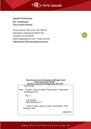 1
Copyright © Portal Educação
2014 – Portal Educação
Todos os direitos reservados
R: Sete de setembro, 1686 – Centro – CEP: 79002-130
Telematrículas e Teleatendimento: 0800 707 4520
Internacional: +55 (67) 3303-4520
atendimento@portaleducacao.com.br – Campo Grande-MS
Endereço Internet: http://www.portaleducacao.com.br
Dados Internacionais de Catalogação na Publicação - Brasil
Triagem Organização LTDA ME
Bibliotecário responsável: Rodrigo Pereira CRB 1/2167
Portal Educação
P842t Tricologia : o estudo dos cabelos / Portal Educação. - Campo Grande:
Portal Educação, 2014.
95p. : il.
Inclui bibliografia
ISBN 978-85-8241-621-1
1. Cabelo. 2. Cabelo – Química. 3. Cabelo – Anormalidades. I. Portal
Educação. II. Título.
CDD 646.724
 