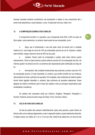 26
diversas camadas celulares concêntricas, ela acompanha o cabelo no seu crescimento até o
ponto onde desemboca o canal sebáceo: o colo. A haste pilar torna-se, então, livre.
12 A COMPOSIÇÃO QUÍMICA DOS CABELOS
O componente primário é a queratina, que corresponde entre 65% e 95% do peso da
fibra capilar, outros elementos, no entanto, fazem parte da sua composição, como:
 Água, que é fundamental, e seu teor pode variar de acordo com a umidade
relativa do ar, mas chega em torno de 10% da composição química de um fio. Quando o cabelo
está molhado, chega a absorver cerca de 30% do seu peso.
 Lipídeos: Fazem parte da composição e podem estar tanto interna quanto
externamente. Tanto os óleos internos quanto externos somam 6% da composição dos fios. Os
internos ajudam na estrutura do fio e os externos são responsáveis pela lubrificação ao longo do
fio.
 Aminoácidos: São unidades fundamentais das proteínas e somam cerca de 14%
da composição química. O mais importante é a cisteína, que contém enxofre em sua molécula,
está presente em todo o polímero da queratina. Por oxidação, duas moléculas de cisteína podem
formar fortes ligações dissulfeto e, portanto, ligar polímeros de queratina adjacentes. Essas
ligações de cisteína contribuem para a força dos cabelos e são as principais responsáveis pela
durabilidade e resistência.
Os cabelos são compostos ainda por Carbono, Oxigênio, Nitrogênio, Hidrogênio e
Enxofre. Podemos ainda encontrar traços de Cálcio, Ferro, Chumbo e Silício.
13 CICLO DE VIDA DOS CABELOS
Os fios de cabelo não crescem indefinidamente. Após certo período a parte inferior do
folículo sofre uma mudança degenerativa, onde o segmento bulbar é quase totalmente destruído.
O cabelo cresce, em média, de 1 cm a 1,5 cm por mês. Cada fio de cabelo tem um ciclo de vida
 