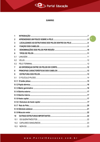 2
SUMÁRIO
1 INTRODUÇÃO ...........................................................................................................................7
2 APRENDENDO UM POUCO SOBRE A PELE..........................................................................8
3 LOCALIZANDO AS ESTRUTURAS DOS PELOS DENTRO DA PELE...................................9
4 FUNÇÃO DOS CABELOS........................................................................................................9
5 DENOMINAÇÕES DOS PELOS POR REGIÃO ......................................................................10
6 TIPOS DE PELOS....................................................................................................................11
6.1 LANUGEM.................................................................................................................................11
6.2 VELUS.......................................................................................................................................12
6.3 PELO TERMINAL......................................................................................................................12
7 AS DIFERENÇAS ENTRE OS PELOS DO CORPO.................................................................12
8 PRINCIPAIS CARACTERÍSTICAS DOS CABELOS................................................................13
9 ESTRUTURA DOS PELOS......................................................................................................13
9.1 O FOLÍCULO PILOSO...............................................................................................................14
9.1.1 O bulbo piloso..........................................................................................................................15
9.1.2 Papila dérmica...........................................................................................................................16
9.1.3 Matriz germinativa ....................................................................................................................16
9.1.4 Bainha externa ..........................................................................................................................17
9.1.5 Bainha interna...........................................................................................................................17
9.1.6 Haste capilar..............................................................................................................................17
9.1.6.1 Estrutura da haste capilar.....................................................................................................17
9.1.7 Raiz do Pelo..............................................................................................................................20
9.1.8 Glândula sebácea .....................................................................................................................21
9.1.9 Músculo eretor ..........................................................................................................................22
10 OUTRAS ESTRUTURAS IMPORTANTES...............................................................................22
10.1 OS QUERATINÓCITOS ...........................................................................................................22
10.2 CAPILARES SANGUÍNEOS.....................................................................................................23
10.3 NERVOS ..................................................................................................................................23
 