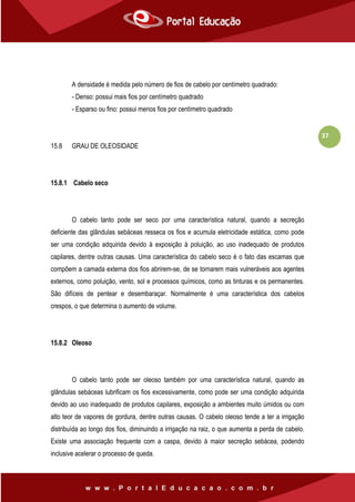 37
A densidade é medida pelo número de fios de cabelo por centímetro quadrado:
- Denso: possui mais fios por centímetro quadrado
- Esparso ou fino: possui menos fios por centímetro quadrado
15.8 GRAU DE OLEOSIDADE
15.8.1 Cabelo seco
O cabelo tanto pode ser seco por uma característica natural, quando a secreção
deficiente das glândulas sebáceas resseca os fios e acumula eletricidade estática, como pode
ser uma condição adquirida devido à exposição à poluição, ao uso inadequado de produtos
capilares, dentre outras causas. Uma característica do cabelo seco é o fato das escamas que
compõem a camada externa dos fios abrirem-se, de se tornarem mais vulneráveis aos agentes
externos, como poluição, vento, sol e processos químicos, como as tinturas e os permanentes.
São difíceis de pentear e desembaraçar. Normalmente é uma característica dos cabelos
crespos, o que determina o aumento de volume.
15.8.2 Oleoso
O cabelo tanto pode ser oleoso também por uma característica natural, quando as
glândulas sebáceas lubrificam os fios excessivamente, como pode ser uma condição adquirida
devido ao uso inadequado de produtos capilares, exposição a ambientes muito úmidos ou com
alto teor de vapores de gordura, dentre outras causas. O cabelo oleoso tende a ter a irrigação
distribuída ao longo dos fios, diminuindo a irrigação na raiz, o que aumenta a perda de cabelo.
Existe uma associação frequente com a caspa, devido à maior secreção sebácea, podendo
inclusive acelerar o processo de queda.
 