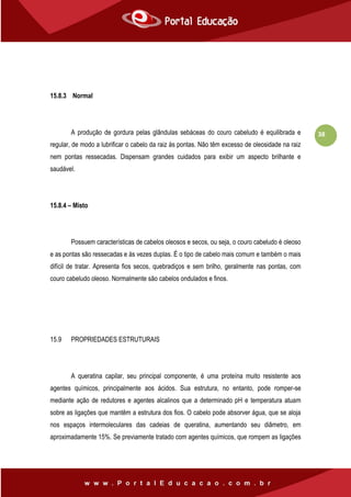 38
15.8.3 Normal
A produção de gordura pelas glândulas sebáceas do couro cabeludo é equilibrada e
regular, de modo a lubrificar o cabelo da raiz às pontas. Não têm excesso de oleosidade na raiz
nem pontas ressecadas. Dispensam grandes cuidados para exibir um aspecto brilhante e
saudável.
15.8.4 – Misto
Possuem características de cabelos oleosos e secos, ou seja, o couro cabeludo é oleoso
e as pontas são ressecadas e às vezes duplas. É o tipo de cabelo mais comum e também o mais
difícil de tratar. Apresenta fios secos, quebradiços e sem brilho, geralmente nas pontas, com
couro cabeludo oleoso. Normalmente são cabelos ondulados e finos.
15.9 PROPRIEDADES ESTRUTURAIS
A queratina capilar, seu principal componente, é uma proteína muito resistente aos
agentes químicos, principalmente aos ácidos. Sua estrutura, no entanto, pode romper-se
mediante ação de redutores e agentes alcalinos que a determinado pH e temperatura atuam
sobre as ligações que mantêm a estrutura dos fios. O cabelo pode absorver água, que se aloja
nos espaços intermoleculares das cadeias de queratina, aumentando seu diâmetro, em
aproximadamente 15%. Se previamente tratado com agentes químicos, que rompem as ligações
 