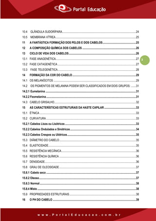 3
10.4 GLÂNDULA SUDORÍPARA......................................................................................................24
10.5 MEMBRANA VÍTREA...............................................................................................................25
11 A FANTÁSTICA FORMAÇÃO DOS PELOS E DOS CABELOS..............................................25
12 A COMPOSIÇÃO QUÍMICA DOS CABELOS ..........................................................................26
13 CICLO DE VIDA DOS CABELOS.............................................................................................26
13.1 FASE ANAGENÉTICA...............................................................................................................27
13.2 FASE CATAGENÉTICA ............................................................................................................27
13.3 FASE TELEGENÉTICA............................................................................................................28
14 FORMAÇÃO DA COR DO CABELO........................................................................................29
14.1 OS MELANÓCITOS ..................................................................................................................29
14.2 OS PIGMENTOS DE MELANINA PODEM SER CLASSIFICADOS EM DOIS GRUPOS: .......31
14.2.1 Eumelanina .............................................................................................................................31
14.2.2 Feomelanina............................................................................................................................31
14.3 CABELO GRISALHO.................................................................................................................32
15 AS CARACTERÍSTICAS ESTRUTURAIS DA HASTE CAPILAR............................................33
15.1 ÉTNICA .....................................................................................................................................33
15.2 CURVATURA ............................................................................................................................33
15.2.1 Cabelos Lisos ou Lisótricos ..................................................................................................33
15.2.2 Cabelos Ondulados e Sinótricos...........................................................................................34
15.2.3 Cabelos Crespos ou Ulótricos...............................................................................................35
15.3 DIÂMETRO DO CABELO..........................................................................................................35
15.4 ELASTICIDADE.........................................................................................................................35
15.5 RESISTÊNCIA MECÂNICA.......................................................................................................36
15.6 RESISTÊNCIA QUÍMICA ..........................................................................................................36
15.7 DENSIDADE..............................................................................................................................36
15.8 GRAU DE OLEOSIDADE..........................................................................................................37
15.8.1 Cabelo seco ............................................................................................................................37
15.8.2 Oleoso......................................................................................................................................37
15.8.3 Normal.....................................................................................................................................38
15.8.4 Misto ........................................................................................................................................38
15.9 PROPRIEDADES ESTRUTURAIS............................................................................................38
16 O PH DO CABELO ...................................................................................................................39
 