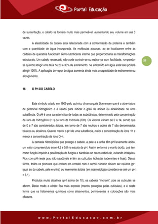 39
de sustentação, o cabelo se tornará muito mais permeável, aumentando seu volume em até 3
vezes.
A elasticidade do cabelo está relacionada com a conformação da proteína e também
com a quantidade de água incorporada. As moléculas aquosas, ao se localizarem entre as
cadeias de queratina funcionam como lubrificante interno que proporcionaria as transformações
estruturais. Um cabelo ressecado não pode contrair-se ou estirar-se com facilidade, rompendo-
se quando atingir uma taxa de 20 a 30% de estiramento. Se embebido em água esta taxa poderá
atingir 100%. A aplicação de vapor de água aumenta ainda mais a capacidade de estiramento ou
alongamento.
16 O PH DO CABELO
Este símbolo criado em 1909 pelo químico dinamarquês Soerensen que é a abreviatura
de potencial hidrogênico e é usado para indicar o grau de acidez ou alcalinidade de uma
substância. O pH é uma característica de todas as substâncias, determinado pela concentração
de íons de Hidrogênio (H+) ou íons de Hidroxila (OH). Os valores variam de 0 a 14, sendo que
de 0 a 7 são considerados ácidos, em torno de 7 são neutros e acima de 7 são denominados
básicos ou alcalinos. Quanto menor o pH de uma substância, maior a concentração de íons H+ e
menor a concentração de íons OH-.
A camada hidrolipídica que protege o cabelo, a pele e a unha têm pH levemente ácido,
um valor compreendido entre 4,2 e 5,8 na escala de pH. Assim se forma o manto ácido, que tem
como função impedir a proliferação de fungos e bactérias no couro cabeludo, evitando irritações.
Fios com pH neste grau são saudáveis e têm as cutículas fechadas (aderentes e lisas). Dessa
forma, todos os produtos que entram em contato com o corpo humano devem ser neutros (pH
igual ao do cabelo, pele e unha) ou levemente ácidos (em cosmetologia considera-se até um pH
= 6,1).
Produtos muito alcalinos (pH acima de 10), os cabelos “incham”, pois as cutículas se
abrem. Deste modo o córtex fica mais exposto (menos protegido pelas cutículas), e é desta
forma que os tratamentos químicos como alisamentos, permanentes e colorações são mais
eficazes.
 