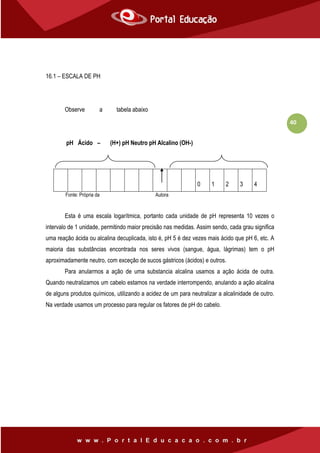 40
16.1 – ESCALA DE PH
Observe a tabela abaixo
pH Ácido – (H+) pH Neutro pH Alcalino (OH-)
Fonte: Própria da Autora
Esta é uma escala logarítmica, portanto cada unidade de pH representa 10 vezes o
intervalo de 1 unidade, permitindo maior precisão nas medidas. Assim sendo, cada grau significa
uma reação ácida ou alcalina decuplicada, isto é, pH 5 é dez vezes mais ácido que pH 6, etc. A
maioria das substâncias encontrada nos seres vivos (sangue, água, lágrimas) tem o pH
aproximadamente neutro, com exceção de sucos gástricos (ácidos) e outros.
Para anularmos a ação de uma substancia alcalina usamos a ação ácida de outra.
Quando neutralizamos um cabelo estamos na verdade interrompendo, anulando a ação alcalina
de alguns produtos químicos, utilizando a acidez de um para neutralizar a alcalinidade de outro.
Na verdade usamos um processo para regular os fatores de pH do cabelo.
0 1 2 3 4 5 6 7 8 9 1
0
1
1
1
2
1
3
1
4
 