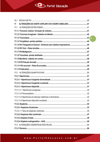 4
16.1 ESCALA DE PH ........................................................................................................................40
17 ALTERAÇÕES DA HASTE CAPILAR E DO COURO CABELUDO.........................................41
17.1 ALTERAÇÕES ESTRUTURAIS ...............................................................................................41
17.1.1 Tricorexis nodosa: formação de nódulos.............................................................................41
17.1.2 Tricorrexe Invaginata - Cabelos em Bambu .........................................................................42
17.1.3 Triconodose ............................................................................................................................43
17.1.4 Tricoptilose: pontas partidas.................................................................................................44
17.1.5 Pili Triangulati et Caniculi - Síndrome dos Cabelos Impenteáveis.....................................45
17.1.6 Pili Torti – Pelos torcidos.......................................................................................................46
17.1.7 Pili Multigemini........................................................................................................................47
17.1.8 Tricoclasia: pontas desfiadas................................................................................................47
17.1.9 Moniletrix: cabelos em contas...............................................................................................48
17.1.10 Pili Pseudo Annulati .............................................................................................................49
17.1.11 Pili recurvati – Pelos Encravados........................................................................................49
17.1.12 Pediculose.............................................................................................................................49
17.2 ALTERAÇÕES QUANTITATIVAS............................................................................................50
17.2.1 Hipertricose.............................................................................................................................51
17.2.1.1 Hipertricose Congênita Generalizada ...............................................................................51
17.2.1.2 Hipertricose Congênita Localizada ...................................................................................51
17.2.1.3 Hipertricose Adquirida .......................................................................................................51
17.2.1.3.1 Hipertricose Lanuginosa ....................................................................................................52
17.2.1.3.2 Paraneoplásica ...................................................................................................................52
17.2.1.3.3 Hipertricose em doenças sistêmicas e dermatoses ............................................................52
17.2.1.3.4 Hipertricose Adquirida Localizada.......................................................................................52
17.2.2 Alopécias.................................................................................................................................52
17.2.2.1 Alopécias Cicatriciais..........................................................................................................53
17.2.2.1.1 Tipos de alopécias cicatriciais.............................................................................................54
17.2.2.2 Alopécias Não cicatriciais...................................................................................................57
17.2.2.3 Alopécia Areata....................................................................................................................58
17.2.2.4 Alopécia androgenética – AAG...........................................................................................60
17.3 ALTERAÇÕES CROMÁTICAS DOS PELOS............................................................................64
17.3.1 Flavismo ..................................................................................................................................64
 