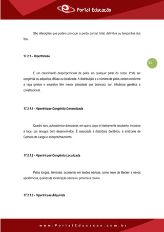 51
São alterações que podem provocar a perda parcial, total, definitiva ou temporária dos
fios.
17.2.1 – Hipertricose
É um crescimento desproporcional de pelos em qualquer parte do corpo. Pode ser
congênita ou adquirida, difusa ou localizada. A distribuição e o número de pelos variam conforme
a raça (pretos e amarelos têm menor pilosidade que brancos), cor, influência genética e
constitucional.
17.2.1.1 - Hipertricose Congênita Generalizada
Quadro raro, autossômico dominante, em que o corpo é inteiramente recoberto, inclusive
a face, por lanugos bem desenvolvidos. É associada a distúrbios dentários, à síndrome de
Cornelia de Lange e ao leprechaunismo.
17.2.1.2 - Hipertricose Congênita Localizada
Pelos longos, terminais, ocorrendo em lesões névicas, como nevo de Becker e nevos
epidérmicos, quando de localização sacral ou próximo à coluna.
17.2.1.3 - Hipertricose Adquirida
 