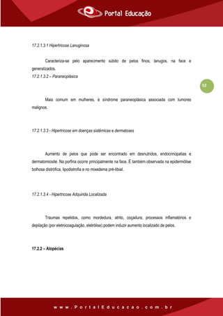 52
17.2.1.3.1 Hipertricose Lanuginosa
Caracteriza-se pelo aparecimento súbito de pelos finos, lanugos, na face e
generalizados.
17.2.1.3.2 – Paraneoplásica
Mais comum em mulheres, é síndrome paraneoplásica associada com tumores
malignos.
17.2.1.3.3 - Hipertricose em doenças sistêmicas e dermatoses
Aumento de pelos que pode ser encontrado em desnutridos, endocrinopatias e
dermatomiosite. Na porfiria ocorre principalmente na face. É também observada na epidermólise
bolhosa distrófica, lipodistrofia e no mixedema pré-tibial.
17.2.1.3.4 - Hipertricose Adquirida Localizada
Traumas repetidos, como mordedura, atrito, coçadura, processos inflamatórios e
depilação (por eletrocoagulação, eletrólise) podem induzir aumento localizado de pelos.
17.2.2 – Alopécias
 