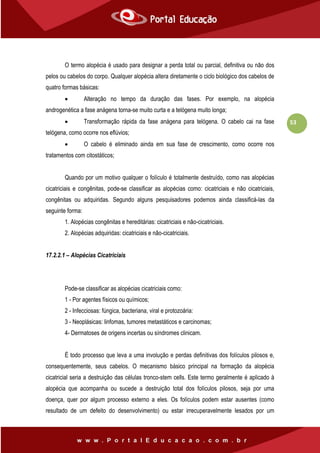 53
O termo alopécia é usado para designar a perda total ou parcial, definitiva ou não dos
pelos ou cabelos do corpo. Qualquer alopécia altera diretamente o ciclo biológico dos cabelos de
quatro formas básicas:
 Alteração no tempo da duração das fases. Por exemplo, na alopécia
androgenética a fase anágena torna-se muito curta e a telógena muito longa;
 Transformação rápida da fase anágena para telógena. O cabelo cai na fase
telógena, como ocorre nos eflúvios;
 O cabelo é eliminado ainda em sua fase de crescimento, como ocorre nos
tratamentos com citostáticos;
Quando por um motivo qualquer o folículo é totalmente destruído, como nas alopécias
cicatriciais e congênitas, pode-se classificar as alopécias como: cicatriciais e não cicatriciais,
congênitas ou adquiridas. Segundo alguns pesquisadores podemos ainda classificá-las da
seguinte forma:
1. Alopécias congênitas e hereditárias: cicatriciais e não-cicatriciais.
2. Alopécias adquiridas: cicatriciais e não-cicatriciais.
17.2.2.1 – Alopécias Cicatriciais
Pode-se classificar as alopécias cicatriciais como:
1 - Por agentes físicos ou químicos;
2 - Infecciosas: fúngica, bacteriana, viral e protozoária:
3 - Neoplásicas: linfomas, tumores metastáticos e carcinomas;
4- Dermatoses de origens incertas ou síndromes clinicam.
É todo processo que leva a uma involução e perdas definitivas dos folículos pilosos e,
consequentemente, seus cabelos. O mecanismo básico principal na formação da alopécia
cicatricial seria a destruição das células tronco-stem cells. Este termo geralmente é aplicado à
alopécia que acompanha ou sucede a destruição total dos folículos pilosos, seja por uma
doença, quer por algum processo externo a eles. Os folículos podem estar ausentes (como
resultado de um defeito do desenvolvimento) ou estar irrecuperavelmente lesados por um
 