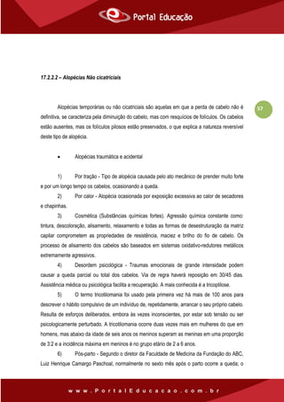 57
17.2.2.2 – Alopécias Não cicatriciais
Alopécias temporárias ou não cicatriciais são aquelas em que a perda de cabelo não é
definitiva, se caracteriza pela diminuição do cabelo, mas com resquícios de folículos. Os cabelos
estão ausentes, mas os folículos pilosos estão preservados, o que explica a natureza reversível
deste tipo de alopécia.
 Alopécias traumática e acidental
1) Por tração - Tipo de alopécia causada pelo ato mecânico de prender muito forte
e por um longo tempo os cabelos, ocasionando a queda.
2) Por calor - Alopécia ocasionada por exposição excessiva ao calor de secadores
e chapinhas.
3) Cosmética (Substâncias químicas fortes). Agressão química constante como:
tintura, descoloração, alisamento, relaxamento e todas as formas de desestruturação da matriz
capilar comprometem as propriedades de resistência, maciez e brilho do fio de cabelo. Os
processo de alisamento dos cabelos são baseados em sistemas oxidativo-redutores metálicos
extremamente agressivos.
4) Desordem psicológica - Traumas emocionais de grande intensidade podem
causar a queda parcial ou total dos cabelos. Via de regra haverá reposição em 30/45 dias.
Assistência médica ou psicológica facilita a recuperação. A mais conhecida é a tricoptilose.
5) O termo tricotilomania foi usado pela primeira vez há mais de 100 anos para
descrever o hábito compulsivo de um indivíduo de, repetidamente, arrancar o seu próprio cabelo.
Resulta de esforços deliberados, embora às vezes inconscientes, por estar sob tensão ou ser
psicologicamente perturbado. A tricotilomania ocorre duas vezes mais em mulheres do que em
homens, mas abaixo da idade de seis anos os meninos superam as meninas em uma proporção
de 3:2 e a incidência máxima em meninos é no grupo etário de 2 a 6 anos.
6) Pós-parto - Segundo o diretor da Faculdade de Medicina da Fundação do ABC,
Luiz Henrique Camargo Paschoal, normalmente no sexto mês após o parto ocorre a queda; o
 