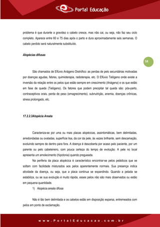 58
problema é que durante a gravidez o cabelo cresce, mas não cai, ou seja, não faz seu ciclo
completo. Aparece entre 60 e 75 dias após o parto e dura aproximadamente seis semanas. O
cabelo perdido será naturalmente substituído.
Alopécias difusas
São chamados de Eflúvio Anágeno Distrófico: as perdas de pelo secundárias motivadas
por doenças agudas, febres, quimioterapia, radioterapia, etc. O Eflúvio Telógeno onde existe a
inversão da relação entre os pelos que estão sempre em crescimento (Anágena) e os que estão
em fase de queda (Telógeno). Os fatores que podem precipitar tal queda são: pós-parto,
contraceptivos orais, perda de peso (emagrecimento), subnutrição, anemia, doenças crônicas,
stress prolongado, etc.
17.2.2.3Alopécia Areata
Caracteriza-se por uma ou mais placas alopécicas, assintomáticas, bem delimitadas,
arredondadas ou ovaladas, superfície lisa, da cor da pele, às vezes brilhante, sem descamação,
evoluindo sempre de dentro para fora. A doença é descoberta por acaso pelo paciente, por um
parente ou pelo cabeleireiro, com pouca certeza do tempo de evolução. A pele no local
apresenta um amolecimento (hipotonia) quando pregueada.
Na periferia da placa alopécica é característico encontrar-se pelos peládicos que se
soltam com facilidade misturados aos pelos aparentemente normais. Sua presença indica
atividade da doença, ou seja, que a placa continua se expandindo. Quando a pelada se
estabiliza, ou se sua evolução é muito rápida, esses pelos não são mais observados ou estão
em pequena quantidade.
1) Alopécia areata difusa
Não é tão bem delimitada e os cabelos estão em disposição esparsa, entremeados com
pelos em ponto de exclamação.
 
