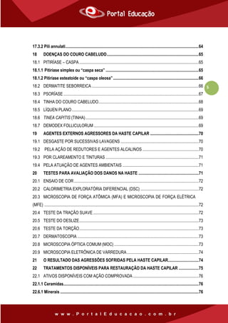 5
17.3.2 Pili annulati..............................................................................................................................64
18 DOENÇAS DO COURO CABELUDO.......................................................................................65
18.1 PITIRÍASE – CASPA.................................................................................................................65
18.1.1 Pitiríase simplex ou “caspa seca” ........................................................................................65
18.1.2 Pitiríase esteatoide ou “caspa oleosa”.................................................................................66
18.2 DERMATITE SEBORREICA .....................................................................................................66
18.3 PSORÍASE ................................................................................................................................67
18.4 TINHA DO COURO CABELUDO...............................................................................................68
18.5 LÍQUEN PLANO........................................................................................................................69
18.6 TINEA CAPITIS (TINHA)...........................................................................................................69
18.7 DEMODEX FOLLICULORUM ...................................................................................................69
19 AGENTES EXTERNOS AGRESSORES DA HASTE CAPILAR ..............................................70
19.1 DESGASTE POR SUCESSIVAS LAVAGENS ..........................................................................70
19.2 PELA AÇÃO DE REDUTORES E AGENTES ALCALINOS .....................................................70
19.3 POR CLAREAMENTO E TINTURAS ........................................................................................71
19.4 PELA ATUAÇÃO DE AGENTES AMBIENTAIS ........................................................................71
20 TESTES PARA AVALIAÇÃO DOS DANOS NA HASTE .........................................................71
20.1 ENSAIO DE COR......................................................................................................................72
20.2 CALORIMETRIA EXPLORATÓRIA DIFERENCIAL (DSC) .......................................................72
20.3 MICROSCOPIA DE FORÇA ATÔMICA (MFA) E MICROSCOPIA DE FORÇA ELÉTRICA
(MFE) ..................................................................................................................................................72
20.4 TESTE DA TRAÇÃO SUAVE....................................................................................................72
20.5 TESTE DO DESLIZE.................................................................................................................73
20.6 TESTE DA TORÇÃO.................................................................................................................73
20.7 DERMATOSCOPIA...................................................................................................................73
20.8 MICROSCOPIA ÓPTICA COMUM (MOC) ................................................................................73
20.9 MICROSCOPIA ELETRÔNICA DE VARREDURA....................................................................74
21 O RESULTADO DAS AGRESSÕES SOFRIDAS PELA HASTE CAPILAR.............................74
22 TRATAMENTOS DISPONÍVEIS PARA RESTAURAÇÃO DA HASTE CAPILAR ...................75
22.1 ATIVOS DISPONÍVEIS COM AÇÃO COMPROVADA ..............................................................76
22.1.1 Ceramidas................................................................................................................................76
22.6.1 Minerais ...................................................................................................................................76
 