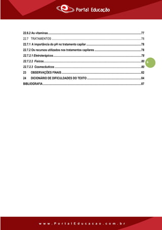 6
22.6.2 As vitaminas............................................................................................................................77
22.7 TRATAMENTOS .......................................................................................................................78
22.7.1 A importância do pH no tratamento capilar .........................................................................78
22.7.2 Os recursos utilizados nos tratamentos capilares ..............................................................78
22.7.2.1 Eletroterápicos.....................................................................................................................78
22.7.2.2 Físicos..................................................................................................................................80
22.7.2.3 Cosmecêuticos ...................................................................................................................80
23 OBSERVAÇÕES FINAIS..........................................................................................................82
24 DICIONÁRIO DE DIFICULDADES DO TEXTO ........................................................................84
BIBLIOGRAFIA...................................................................................................................................87
 