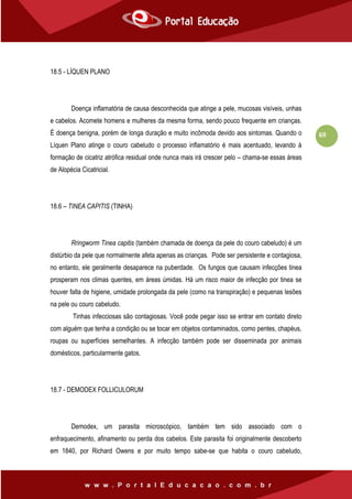 69
18.5 - LÍQUEN PLANO
Doença inflamatória de causa desconhecida que atinge a pele, mucosas visíveis, unhas
e cabelos. Acomete homens e mulheres da mesma forma, sendo pouco frequente em crianças.
É doença benigna, porém de longa duração e muito incômoda devido aos sintomas. Quando o
Líquen Plano atinge o couro cabeludo o processo inflamatório é mais acentuado, levando à
formação de cicatriz atrófica residual onde nunca mais irá crescer pelo – chama-se essas áreas
de Alopécia Cicatricial.
18.6 – TINEA CAPITIS (TINHA)
Rringworm Tinea capitis (também chamada de doença da pele do couro cabeludo) é um
distúrbio da pele que normalmente afeta apenas as crianças. Pode ser persistente e contagiosa,
no entanto, ele geralmente desaparece na puberdade. Os fungos que causam infecções tinea
prosperam nos climas quentes, em áreas úmidas. Há um risco maior de infecção por tinea se
houver falta de higiene, umidade prolongada da pele (como na transpiração) e pequenas lesões
na pele ou couro cabeludo.
Tinhas infecciosas são contagiosas. Você pode pegar isso se entrar em contato direto
com alguém que tenha a condição ou se tocar em objetos contaminados, como pentes, chapéus,
roupas ou superfícies semelhantes. A infecção também pode ser disseminada por animais
domésticos, particularmente gatos.
18.7 - DEMODEX FOLLICULORUM
Demodex, um parasita microscópico, também tem sido associado com o
enfraquecimento, afinamento ou perda dos cabelos. Este parasita foi originalmente descoberto
em 1840, por Richard Owens e por muito tempo sabe-se que habita o couro cabeludo,
 