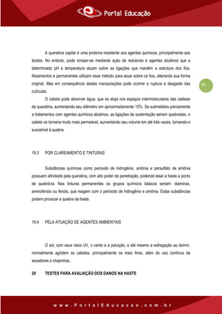 71
A queratina capilar é uma proteína resistente aos agentes químicos, principalmente aos
ácidos. No entanto, pode romper-se mediante ação de redutores e agentes alcalinos que a
determinado pH e temperatura atuam sobre as ligações que mantêm a estrutura dos fios.
Alisamentos e permanentes utilizam esse método para atuar sobre os fios, alterando sua forma
original. Mas em consequência destas manipulações pode ocorrer a ruptura e desgaste das
cutículas.
O cabelo pode absorver água, que se aloja nos espaços intermoleculares das cadeias
de queratina, aumentando seu diâmetro em aproximadamente 15%. Se submetidos previamente
a tratamentos com agentes químicos alcalinos, as ligações de sustentação seriam quebradas, o
cabelo se tornaria muito mais permeável, aumentando seu volume em até três vezes, tornando-o
suscetível à quebra.
19.3 POR CLAREAMENTO E TINTURAS
Substâncias químicas como peróxido de hidrogênio, amônia e persulfato de amônia
possuem afinidade pela queratina, com alto poder de penetração, podendo lesar a haste a ponto
de quebrá-la. Nas tinturas permanentes os grupos químicos básicos seriam: diaminas,
aminofenóis ou fenóis, que reagem com o peróxido de hidrogênio e amônia. Estas substâncias
podem provocar a quebra da haste.
19.4 PELA ATUAÇÃO DE AGENTES AMBIENTAIS
O sol, com seus raios UV, o vento e a poluição, e até mesmo a esfregação ao dormir,
normalmente agridem os cabelos, principalmente os mais finos, além do uso contínuo de
secadores e chapinhas.
20 TESTES PARA AVALIAÇÃO DOS DANOS NA HASTE
 