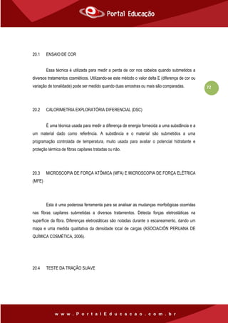 72
20.1 ENSAIO DE COR
Essa técnica é utilizada para medir a perda de cor nos cabelos quando submetidos a
diversos tratamentos cosméticos. Utilizando-se este método o valor delta E (diferença de cor ou
variação de tonalidade) pode ser medido quando duas amostras ou mais são comparadas.
20.2 CALORIMETRIA EXPLORATÓRIA DIFERENCIAL (DSC)
È uma técnica usada para medir a diferença de energia fornecida a uma substância e a
um material dado como referência. A substância e o material são submetidos a uma
programação controlada de temperatura, muito usada para avaliar o potencial hidratante e
proteção térmica de fibras capilares tratadas ou não.
20.3 MICROSCOPIA DE FORÇA ATÔMICA (MFA) E MICROSCOPIA DE FORÇA ELÉTRICA
(MFE)
Esta é uma poderosa ferramenta para se analisar as mudanças morfológicas ocorridas
nas fibras capilares submetidas a diversos tratamentos. Detecta forças eletrostáticas na
superfície da fibra. Diferenças eletrostáticas são notadas durante o escaneamento, dando um
mapa e uma medida qualitativa da densidade local de cargas (ASOCIACIÓN PERUANA DE
QUÍMICA COSMÉTICA, 2006).
20.4 TESTE DA TRAÇÃO SUAVE
 